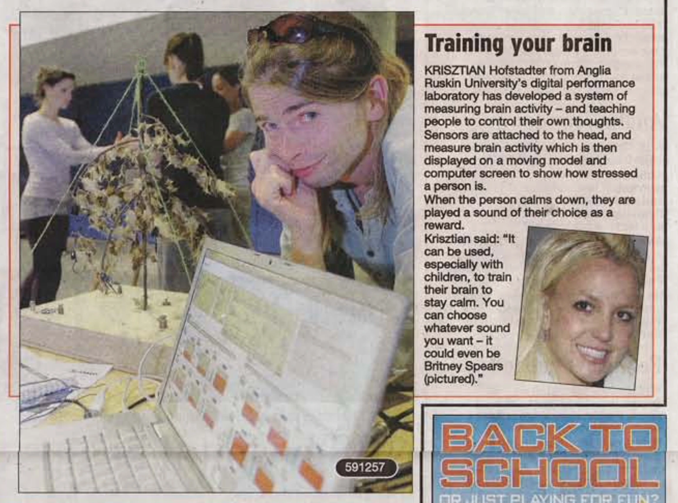 Text next to the photo of me and Britney: Training your brain. Krisztian Hofstadter from ARU'd digital performance laboratory has developed a system of measuring brain activity – and teaching people to control their own thoughts. Sensors are attached to the head, and measure brain activity which is then displayed on a moving model and computer screen to show how stressed a person is. When the person calms down, they are played a sound of their choice as a reward. Krisztian said: It can be used, especially with children, to train their brain to stay calm. You can choose whatever sound you want – it could even be Britney Spears (pictures).